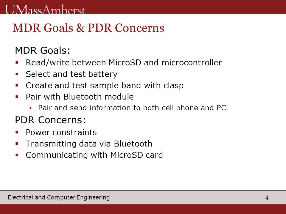 4 Electrical and Computer Engineering MDR Goals & PDR Concerns MDR Goals:  Read/write between MicroSD and microcontroller  Select and test battery  Create and test sample band with clasp  Pair with Bluetooth module Pair and send information to both cell phone and PC PDR Concerns:  Power constraints  Transmitting data via Bluetooth  Communicating with MicroSD card