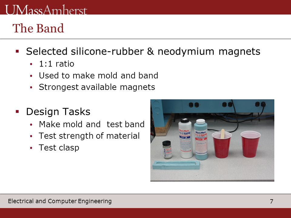 7 Electrical and Computer Engineering The Band  Selected silicone-rubber & neodymium magnets 1:1 ratio Used to make mold and band Strongest available magnets  Design Tasks Make mold and test band Test strength of material Test clasp