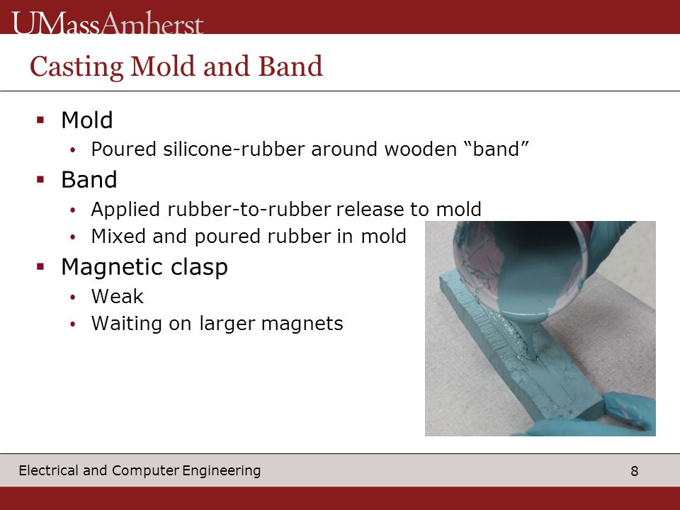 8 Electrical and Computer Engineering Casting Mold and Band  Mold Poured silicone-rubber around wooden band  Band Applied rubber-to-rubber release to mold Mixed and poured rubber in mold  Magnetic clasp Weak Waiting on larger magnets