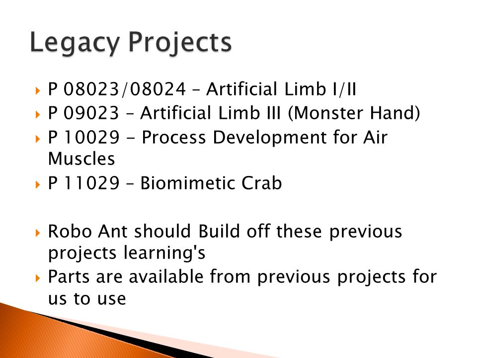  P 08023/08024 – Artificial Limb I/II  P – Artificial Limb III (Monster Hand)  P Process Development for Air Muscles  P – Biomimetic Crab  Robo Ant should Build off these previous projects learning s  Parts are available from previous projects for us to use