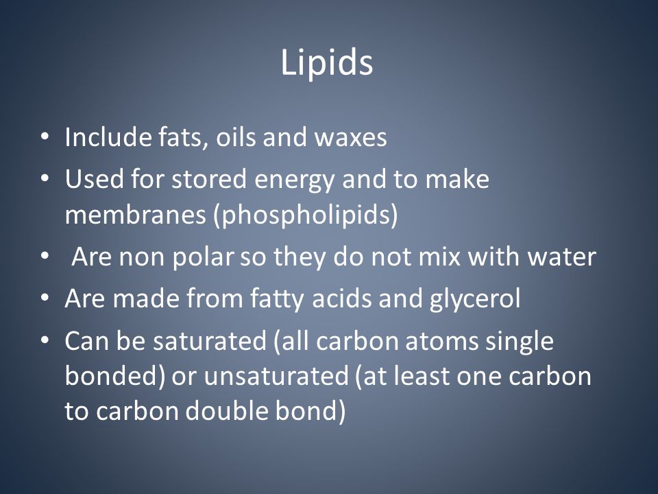 Lipids Include fats, oils and waxes Used for stored energy and to make membranes (phospholipids) Are non polar so they do not mix with water Are made from fatty acids and glycerol Can be saturated (all carbon atoms single bonded) or unsaturated (at least one carbon to carbon double bond)