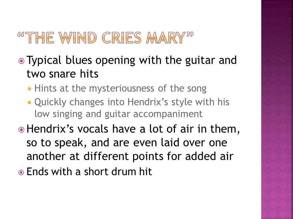  Typical blues opening with the guitar and two snare hits  Hints at the mysteriousness of the song  Quickly changes into Hendrix’s style with his low singing and guitar accompaniment  Hendrix’s vocals have a lot of air in them, so to speak, and are even laid over one another at different points for added air  Ends with a short drum hit