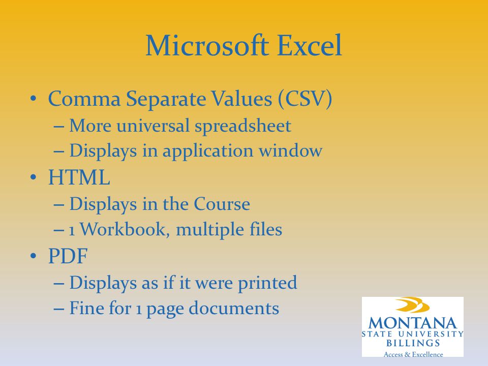 Microsoft Excel Comma Separate Values (CSV) – More universal spreadsheet – Displays in application window HTML – Displays in the Course – 1 Workbook, multiple files PDF – Displays as if it were printed – Fine for 1 page documents