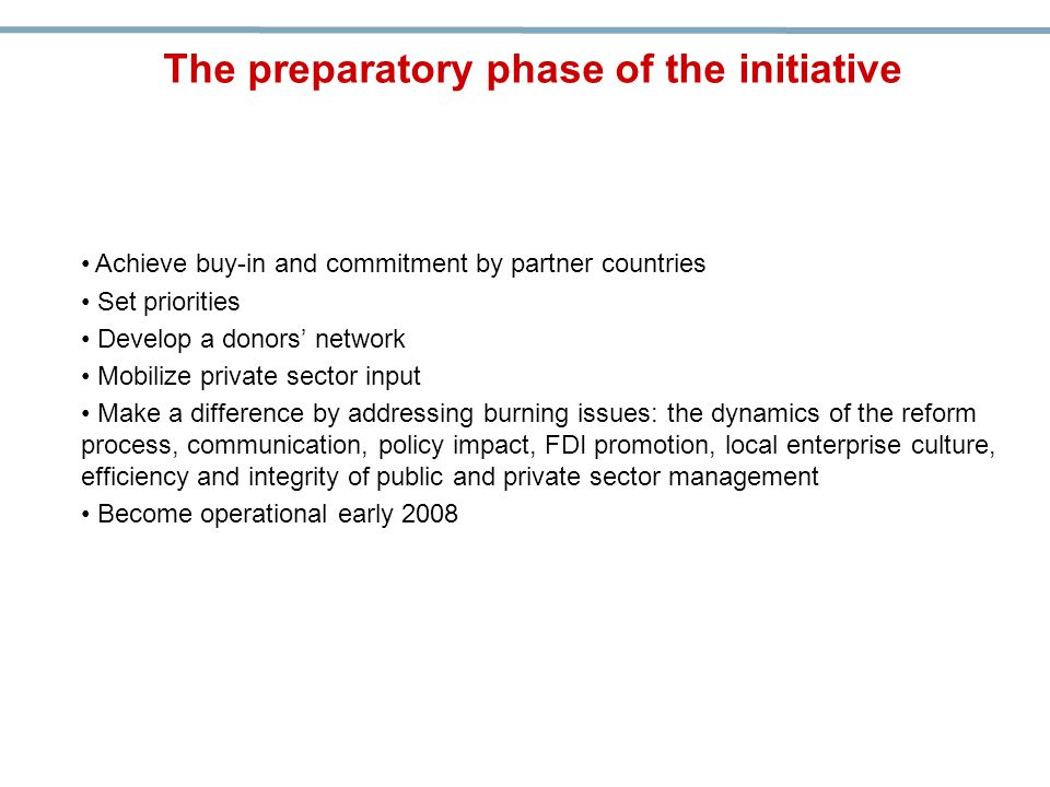 Achieve buy-in and commitment by partner countries Set priorities Develop a donors’ network Mobilize private sector input Make a difference by addressing burning issues: the dynamics of the reform process, communication, policy impact, FDI promotion, local enterprise culture, efficiency and integrity of public and private sector management Become operational early 2008 The preparatory phase of the initiative