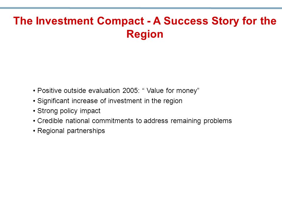 Positive outside evaluation 2005: Value for money Significant increase of investment in the region Strong policy impact Credible national commitments to address remaining problems Regional partnerships The Investment Compact - A Success Story for the Region
