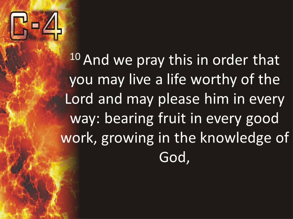 10 And we pray this in order that you may live a life worthy of the Lord and may please him in every way: bearing fruit in every good work, growing in the knowledge of God,