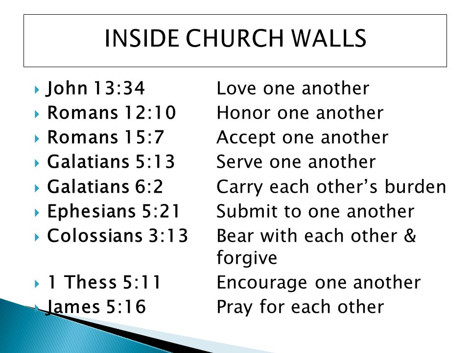  John 13:34 Love one another  Romans 12:10 Honor one another  Romans 15:7 Accept one another  Galatians 5:13 Serve one another  Galatians 6:2Carry each other’s burden  Ephesians 5:21Submit to one another  Colossians 3:13Bear with each other & forgive  1 Thess 5:11Encourage one another  James 5:16Pray for each other