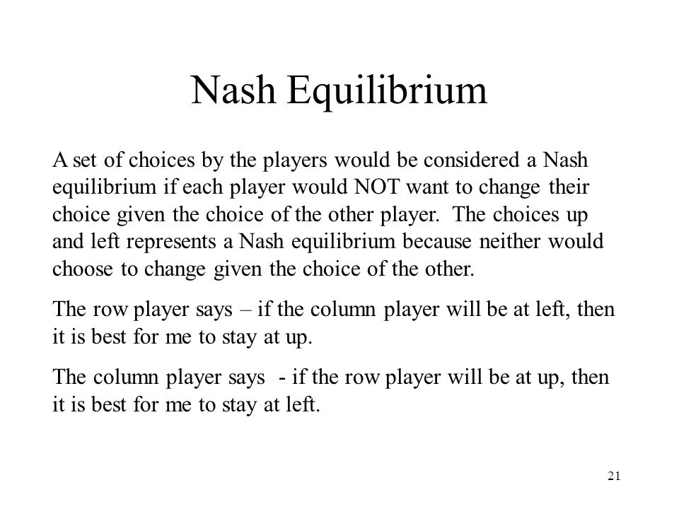 21 Nash Equilibrium A set of choices by the players would be considered a Nash equilibrium if each player would NOT want to change their choice given the choice of the other player.