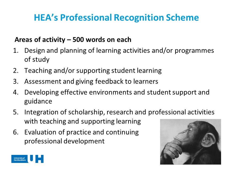HEA’s Professional Recognition Scheme Areas of activity – 500 words on each 1.Design and planning of learning activities and/or programmes of study 2.Teaching and/or supporting student learning 3.Assessment and giving feedback to learners 4.Developing effective environments and student support and guidance 5.Integration of scholarship, research and professional activities with teaching and supporting learning 6.Evaluation of practice and continuing professional development