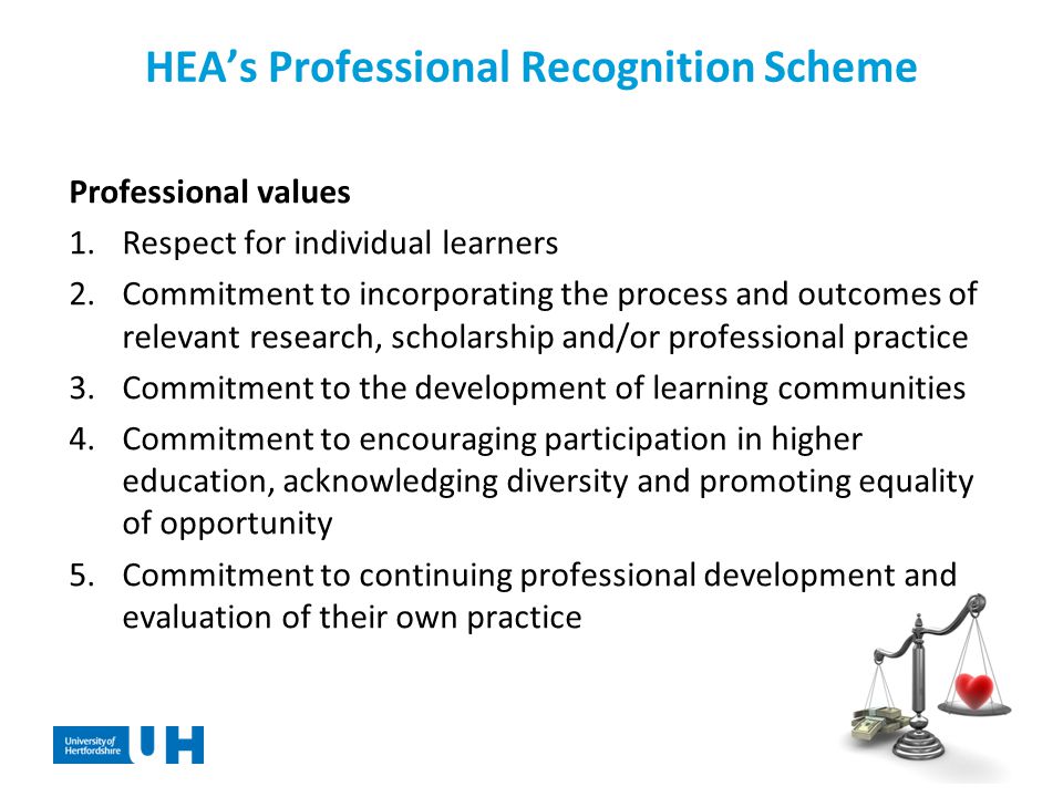 HEA’s Professional Recognition Scheme Professional values 1.Respect for individual learners 2.Commitment to incorporating the process and outcomes of relevant research, scholarship and/or professional practice 3.Commitment to the development of learning communities 4.Commitment to encouraging participation in higher education, acknowledging diversity and promoting equality of opportunity 5.Commitment to continuing professional development and evaluation of their own practice