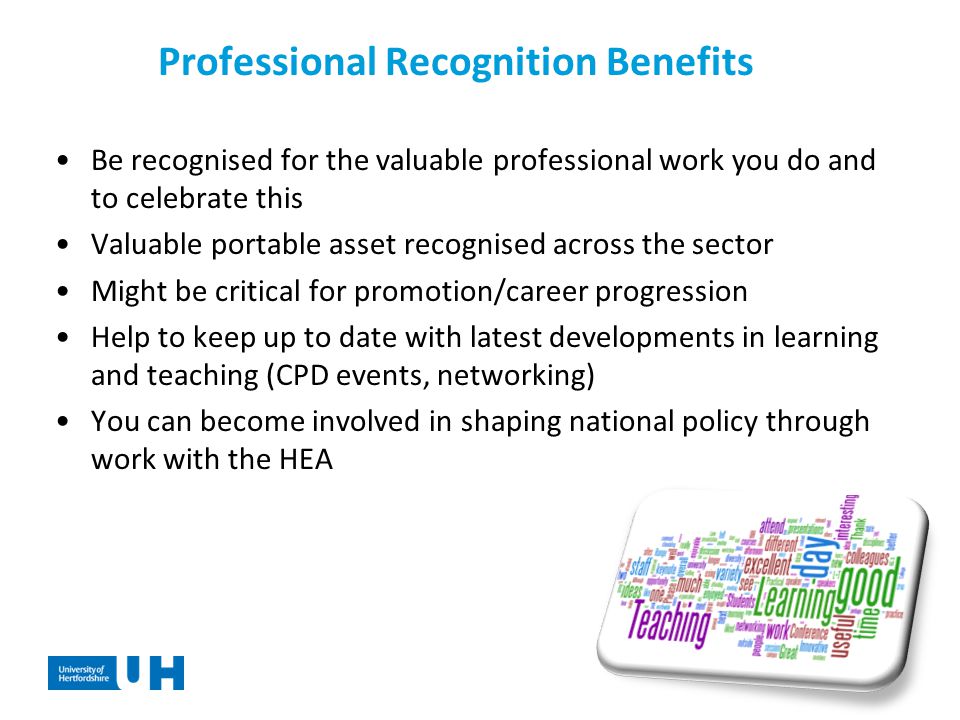 Professional Recognition Benefits Be recognised for the valuable professional work you do and to celebrate this Valuable portable asset recognised across the sector Might be critical for promotion/career progression Help to keep up to date with latest developments in learning and teaching (CPD events, networking) You can become involved in shaping national policy through work with the HEA