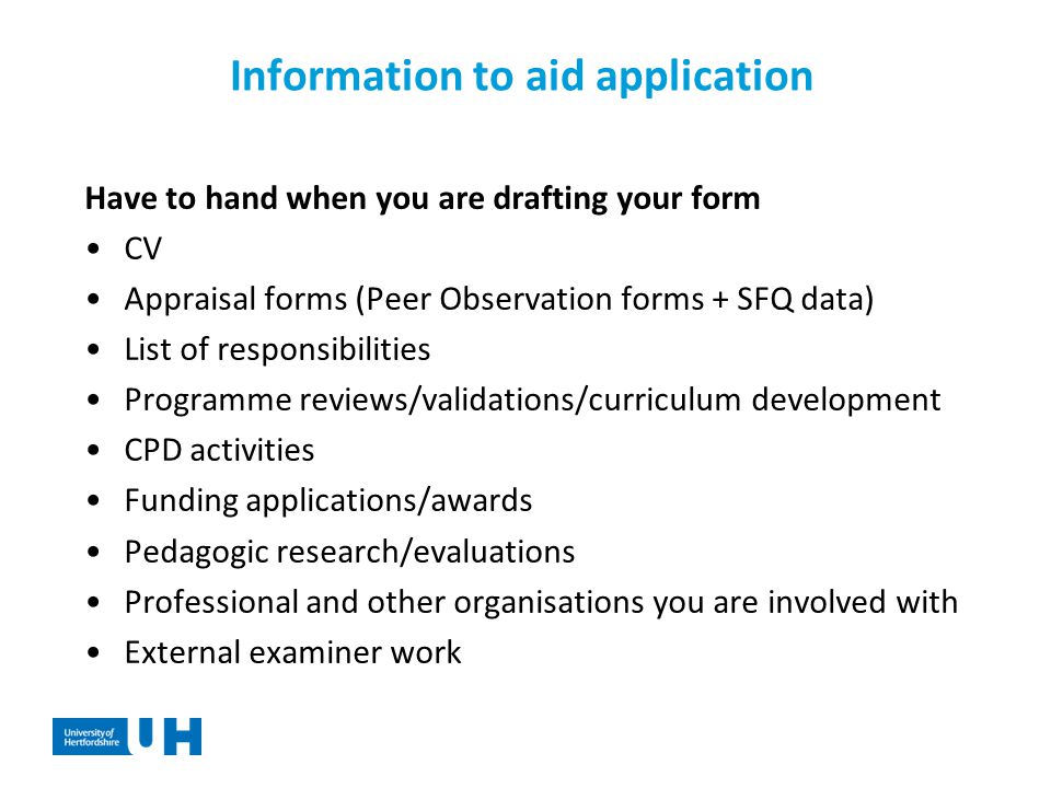 Information to aid application Have to hand when you are drafting your form CV Appraisal forms (Peer Observation forms + SFQ data) List of responsibilities Programme reviews/validations/curriculum development CPD activities Funding applications/awards Pedagogic research/evaluations Professional and other organisations you are involved with External examiner work