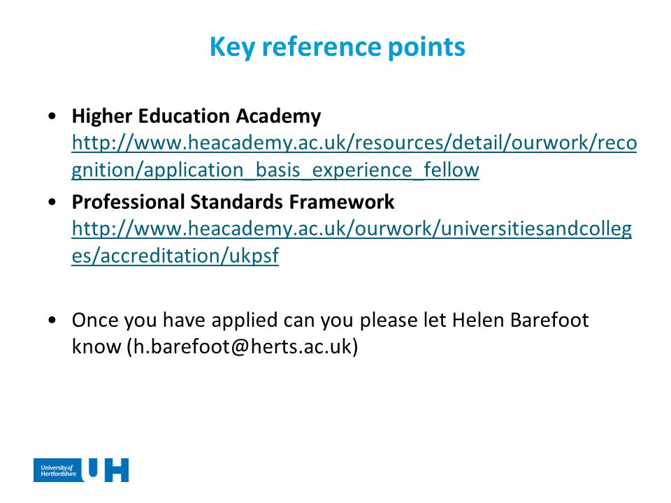 Key reference points Higher Education Academy   gnition/application_basis_experience_fellow   gnition/application_basis_experience_fellow Professional Standards Framework   es/accreditation/ukpsf   es/accreditation/ukpsf Once you have applied can you please let Helen Barefoot know