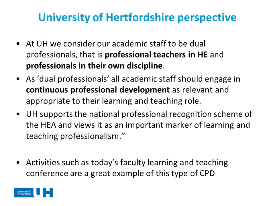 University of Hertfordshire perspective At UH we consider our academic staff to be dual professionals, that is professional teachers in HE and professionals in their own discipline.