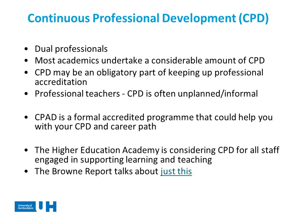 Continuous Professional Development (CPD) Dual professionals Most academics undertake a considerable amount of CPD CPD may be an obligatory part of keeping up professional accreditation Professional teachers - CPD is often unplanned/informal CPAD is a formal accredited programme that could help you with your CPD and career path The Higher Education Academy is considering CPD for all staff engaged in supporting learning and teaching The Browne Report talks about just thisjust this