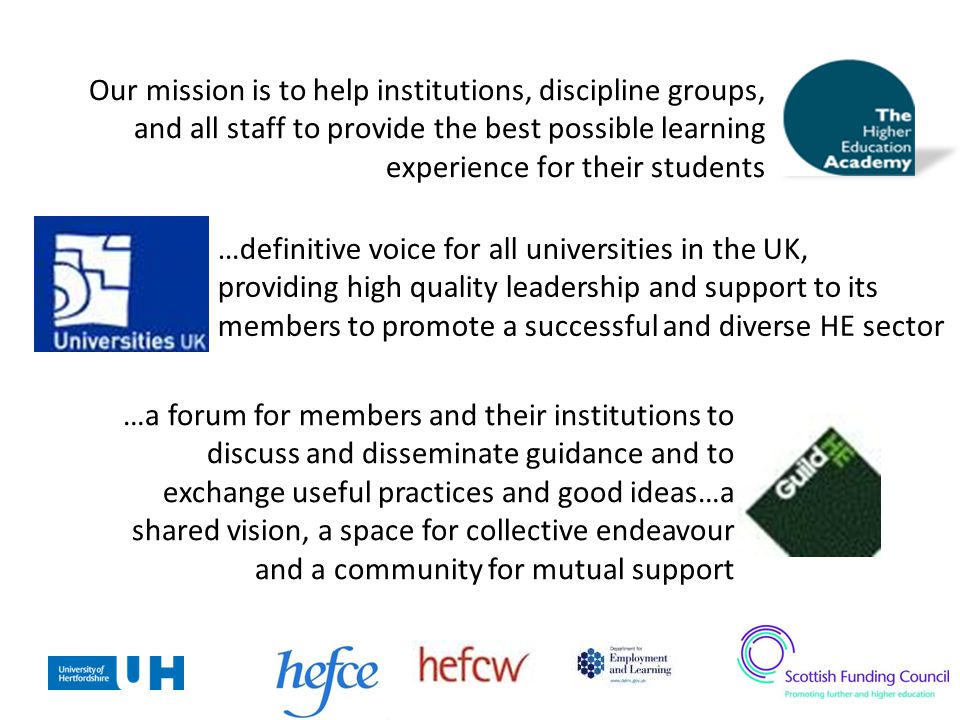 Our mission is to help institutions, discipline groups, and all staff to provide the best possible learning experience for their students …definitive voice for all universities in the UK, providing high quality leadership and support to its members to promote a successful and diverse HE sector …a forum for members and their institutions to discuss and disseminate guidance and to exchange useful practices and good ideas…a shared vision, a space for collective endeavour and a community for mutual support