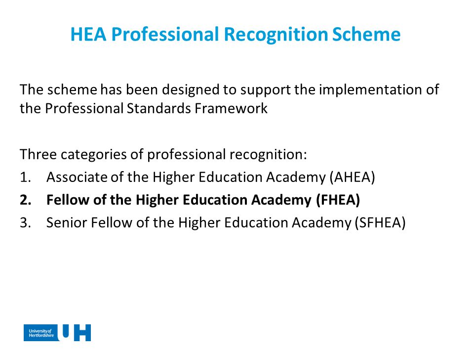 HEA Professional Recognition Scheme The scheme has been designed to support the implementation of the Professional Standards Framework Three categories of professional recognition: 1.Associate of the Higher Education Academy (AHEA) 2.Fellow of the Higher Education Academy (FHEA) 3.Senior Fellow of the Higher Education Academy (SFHEA)
