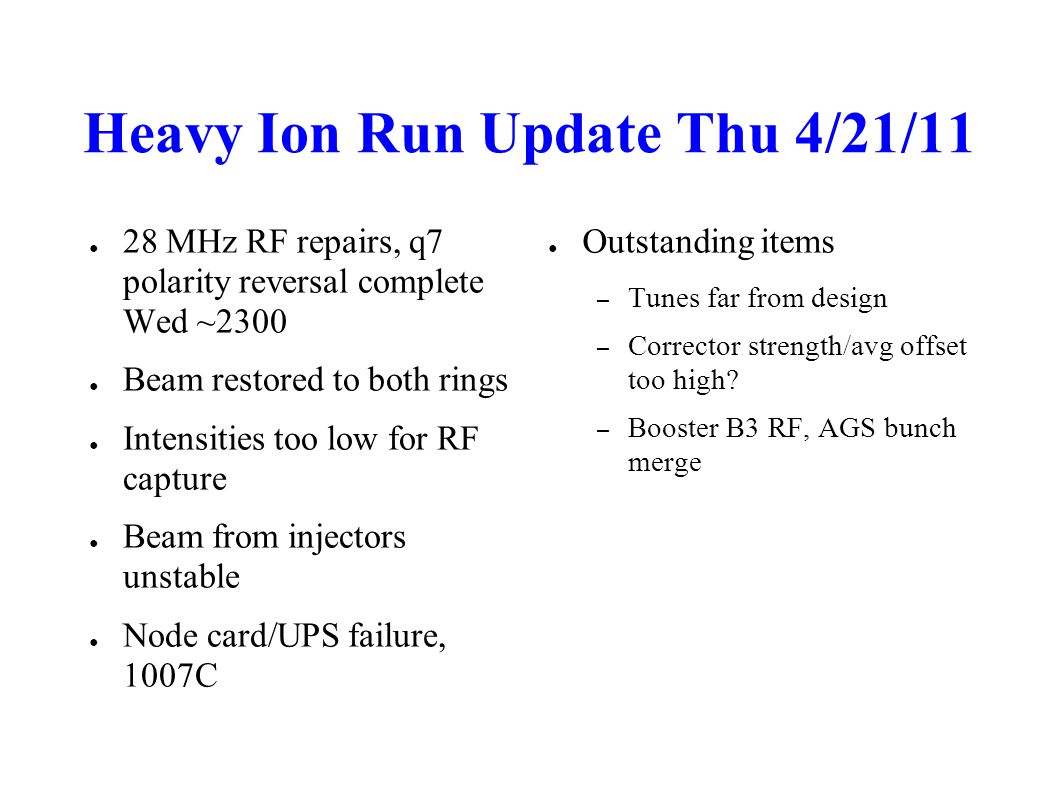 Heavy Ion Run Update Thu 4/21/11 ● 28 MHz RF repairs, q7 polarity reversal complete Wed ~2300 ● Beam restored to both rings ● Intensities too low for RF capture ● Beam from injectors unstable ● Node card/UPS failure, 1007C ● Outstanding items – Tunes far from design – Corrector strength/avg offset too high.