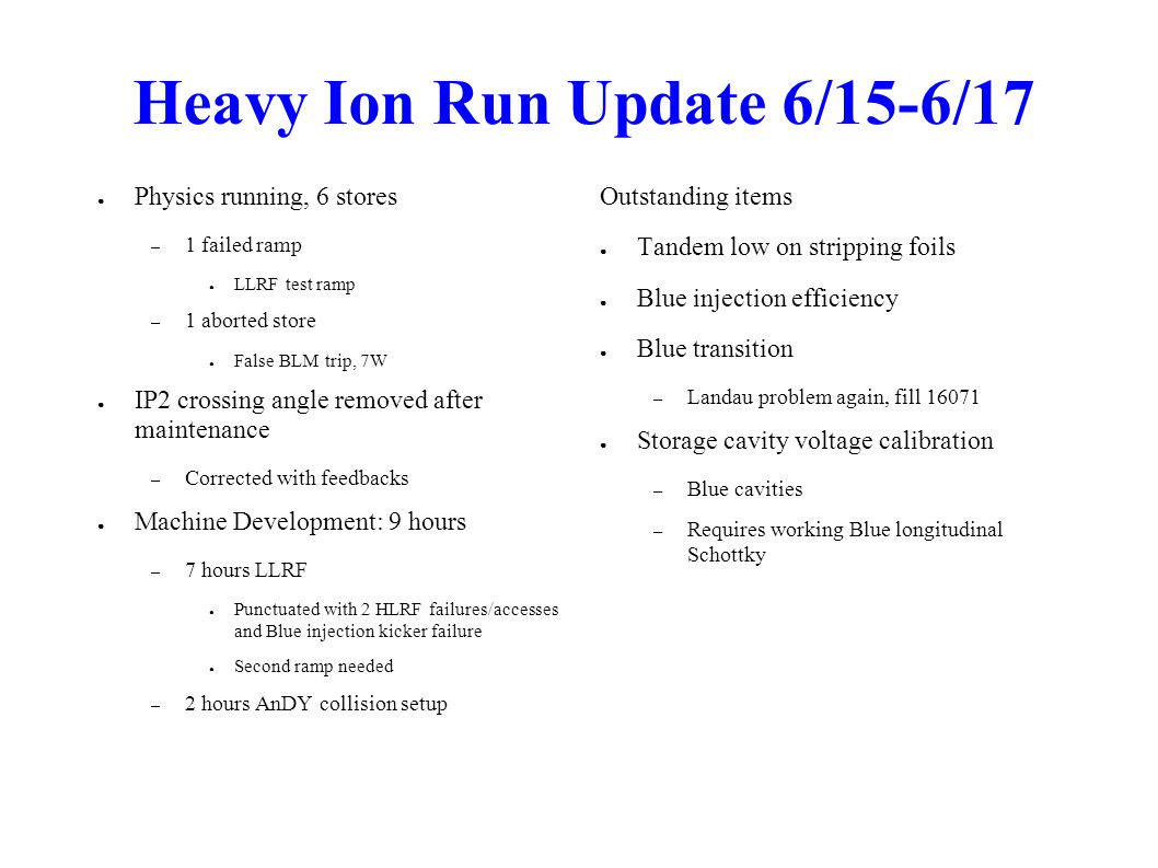 Heavy Ion Run Update 6/15-6/17 ● Physics running, 6 stores – 1 failed ramp ● LLRF test ramp – 1 aborted store ● False BLM trip, 7W ● IP2 crossing angle removed after maintenance – Corrected with feedbacks ● Machine Development: 9 hours – 7 hours LLRF ● Punctuated with 2 HLRF failures/accesses and Blue injection kicker failure ● Second ramp needed – 2 hours AnDY collision setup Outstanding items ● Tandem low on stripping foils ● Blue injection efficiency ● Blue transition – Landau problem again, fill ● Storage cavity voltage calibration – Blue cavities – Requires working Blue longitudinal Schottky
