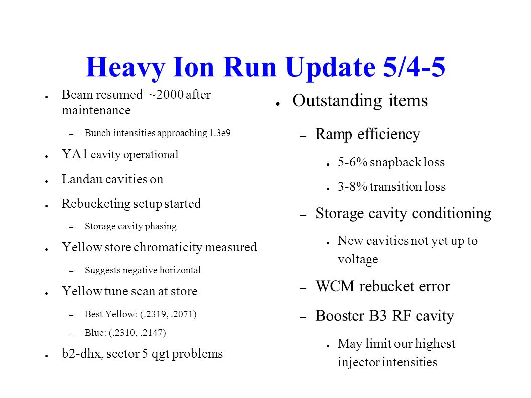 Heavy Ion Run Update 5/4-5 ● Beam resumed ~2000 after maintenance – Bunch intensities approaching 1.3e9 ● YA1 cavity operational ● Landau cavities on ● Rebucketing setup started – Storage cavity phasing ● Yellow store chromaticity measured – Suggests negative horizontal ● Yellow tune scan at store – Best Yellow: (.2319,.2071) – Blue: (.2310,.2147) ● b2-dhx, sector 5 qgt problems ● Outstanding items – Ramp efficiency ● 5-6% snapback loss ● 3-8% transition loss – Storage cavity conditioning ● New cavities not yet up to voltage – WCM rebucket error – Booster B3 RF cavity ● May limit our highest injector intensities
