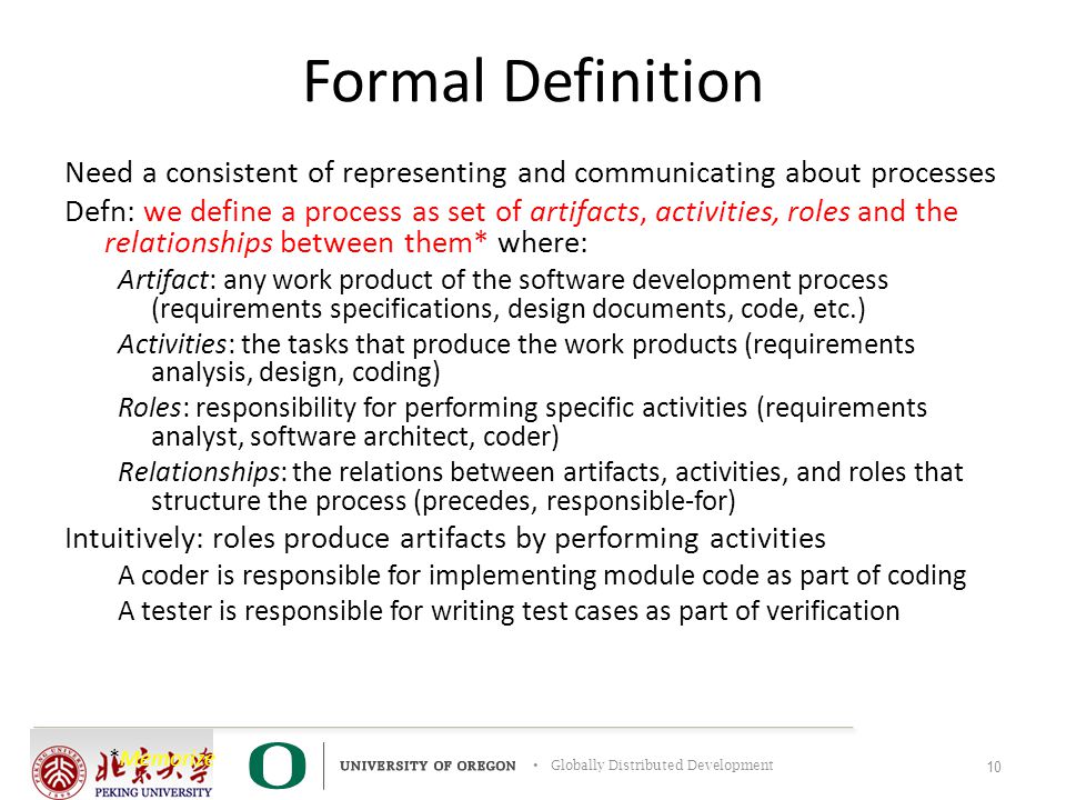 Globally Distributed Development Formal Definition Need a consistent of representing and communicating about processes Defn: we define a process as set of artifacts, activities, roles and the relationships between them* where: Artifact: any work product of the software development process (requirements specifications, design documents, code, etc.) Activities: the tasks that produce the work products (requirements analysis, design, coding) Roles: responsibility for performing specific activities (requirements analyst, software architect, coder) Relationships: the relations between artifacts, activities, and roles that structure the process (precedes, responsible-for) Intuitively: roles produce artifacts by performing activities A coder is responsible for implementing module code as part of coding A tester is responsible for writing test cases as part of verification 10 *Memorize
