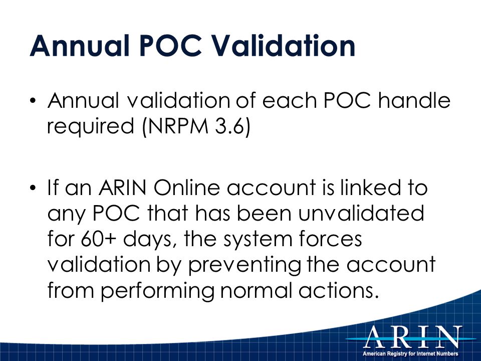 Annual POC Validation Annual validation of each POC handle required (NRPM 3.6) If an ARIN Online account is linked to any POC that has been unvalidated for 60+ days, the system forces validation by preventing the account from performing normal actions.