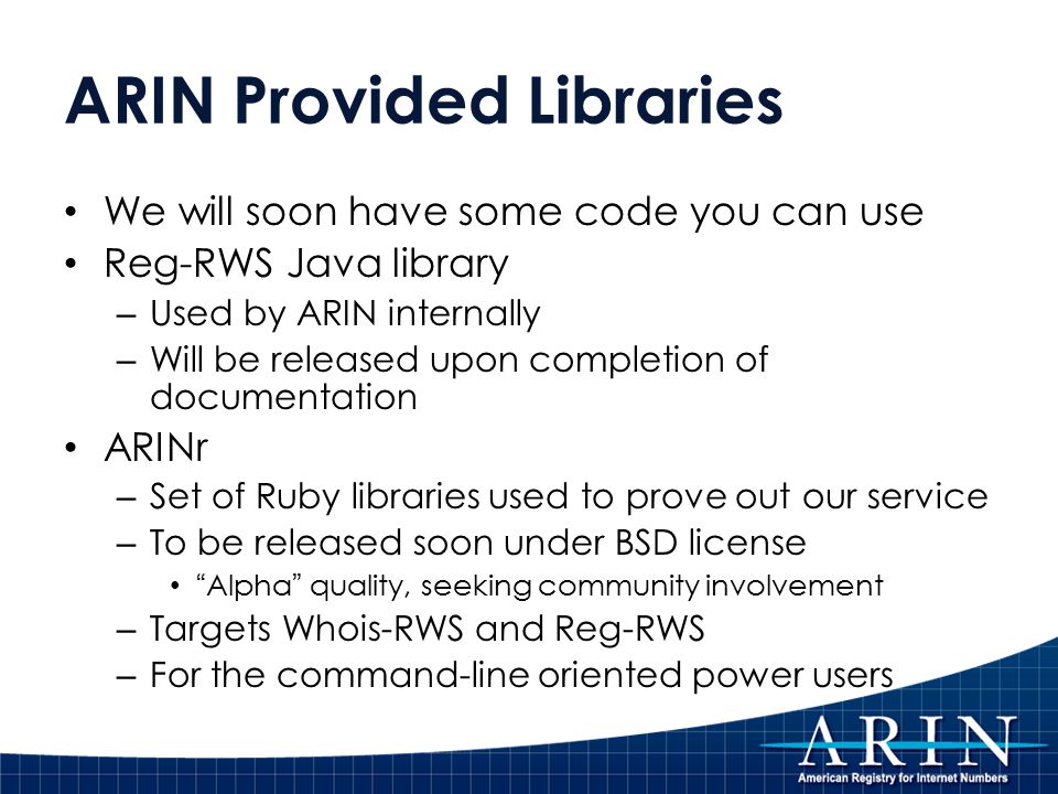 ARIN Provided Libraries We will soon have some code you can use Reg-RWS Java library – Used by ARIN internally – Will be released upon completion of documentation ARINr – Set of Ruby libraries used to prove out our service – To be released soon under BSD license Alpha quality, seeking community involvement – Targets Whois-RWS and Reg-RWS – For the command-line oriented power users