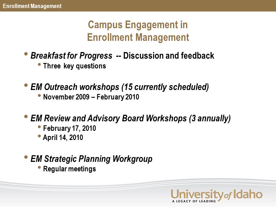 Breakfast for Progress -- Discussion and feedback Three key questions EM Outreach workshops (15 currently scheduled) November 2009 – February 2010 EM Review and Advisory Board Workshops (3 annually) February 17, 2010 April 14, 2010 EM Strategic Planning Workgroup Regular meetings Enrollment Management Campus Engagement in Enrollment Management