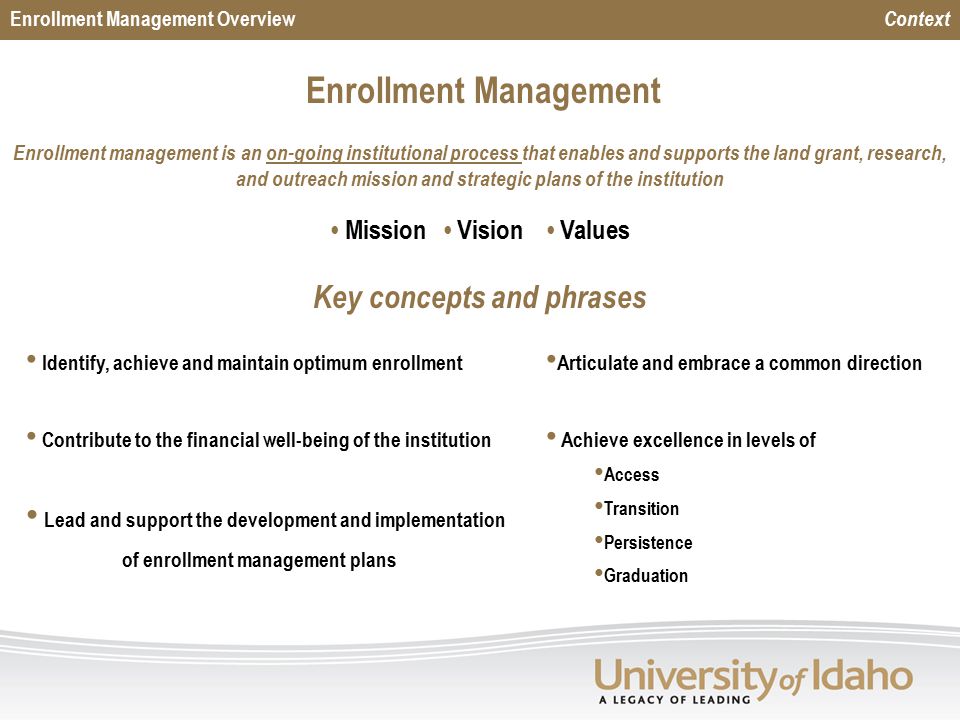 Enrollment Management Enrollment management is an on-going institutional process that enables and supports the land grant, research, and outreach mission and strategic plans of the institution Mission Vision Values Identify, achieve and maintain optimum enrollment Contribute to the financial well-being of the institution Lead and support the development and implementation of enrollment management plans Key concepts and phrases Enrollment Management Overview Context Articulate and embrace a common direction Achieve excellence in levels of Access Transition Persistence Graduation