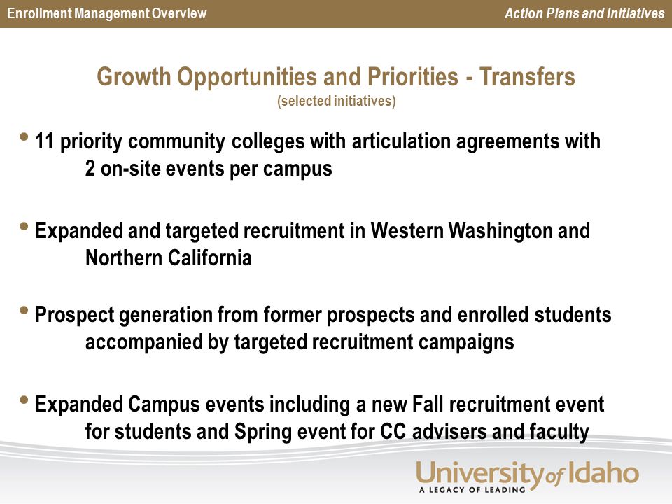 Growth Opportunities and Priorities - Transfers (selected initiatives) Enrollment Management Overview Action Plans and Initiatives s 11 priority community colleges with articulation agreements with 2 on-site events per campus Expanded and targeted recruitment in Western Washington and Northern California Prospect generation from former prospects and enrolled students accompanied by targeted recruitment campaigns Expanded Campus events including a new Fall recruitment event for students and Spring event for CC advisers and faculty