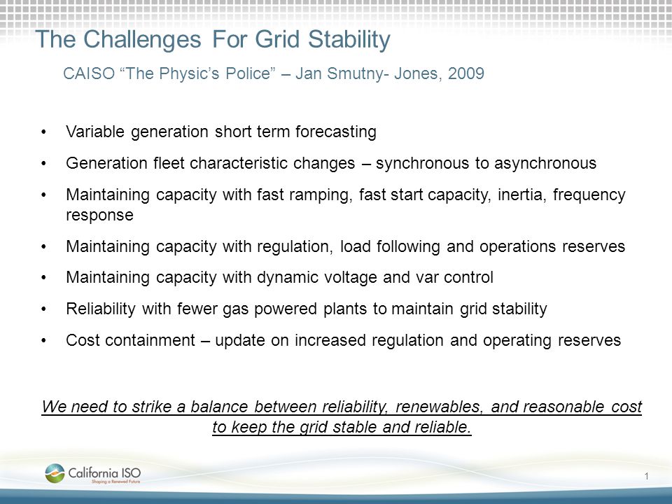 1 The Challenges For Grid Stability Variable generation short term forecasting Generation fleet characteristic changes – synchronous to asynchronous Maintaining capacity with fast ramping, fast start capacity, inertia, frequency response Maintaining capacity with regulation, load following and operations reserves Maintaining capacity with dynamic voltage and var control Reliability with fewer gas powered plants to maintain grid stability Cost containment – update on increased regulation and operating reserves We need to strike a balance between reliability, renewables, and reasonable cost to keep the grid stable and reliable.