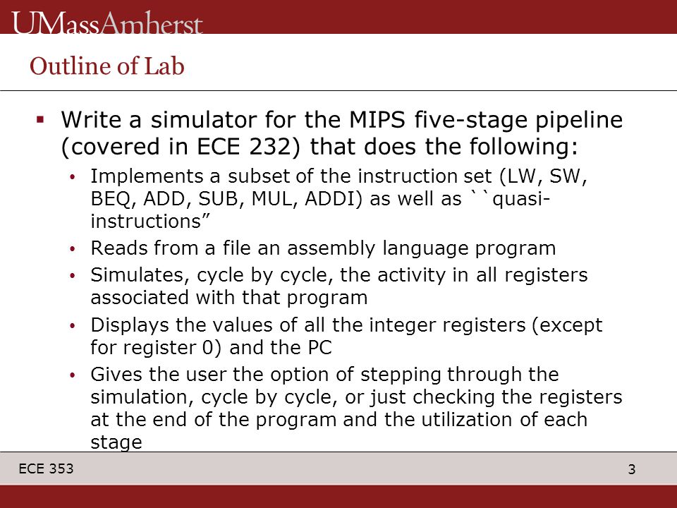 3 ECE 353 Outline of Lab  Write a simulator for the MIPS five-stage pipeline (covered in ECE 232) that does the following: Implements a subset of the instruction set (LW, SW, BEQ, ADD, SUB, MUL, ADDI) as well as ``quasi- instructions Reads from a file an assembly language program Simulates, cycle by cycle, the activity in all registers associated with that program Displays the values of all the integer registers (except for register 0) and the PC Gives the user the option of stepping through the simulation, cycle by cycle, or just checking the registers at the end of the program and the utilization of each stage