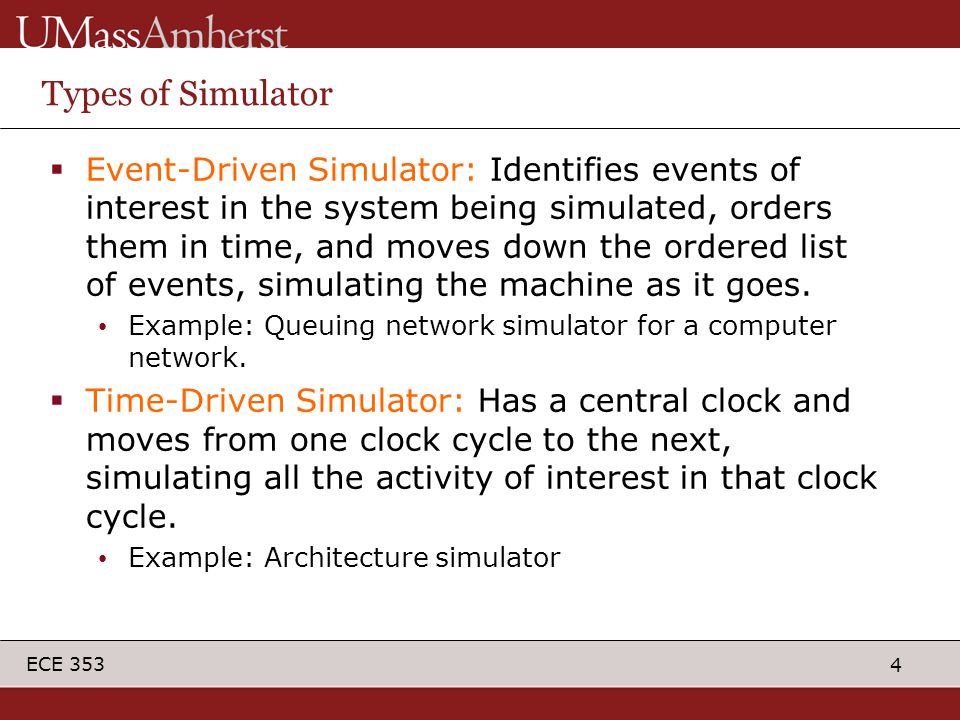 4 ECE 353 Types of Simulator  Event-Driven Simulator: Identifies events of interest in the system being simulated, orders them in time, and moves down the ordered list of events, simulating the machine as it goes.