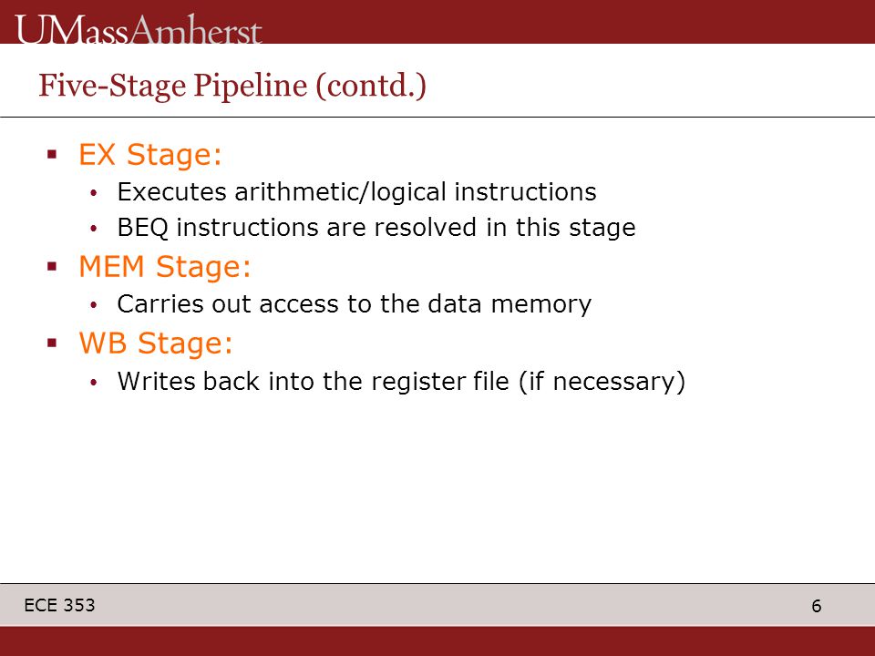 6 ECE 353 Five-Stage Pipeline (contd.)  EX Stage: Executes arithmetic/logical instructions BEQ instructions are resolved in this stage  MEM Stage: Carries out access to the data memory  WB Stage: Writes back into the register file (if necessary)