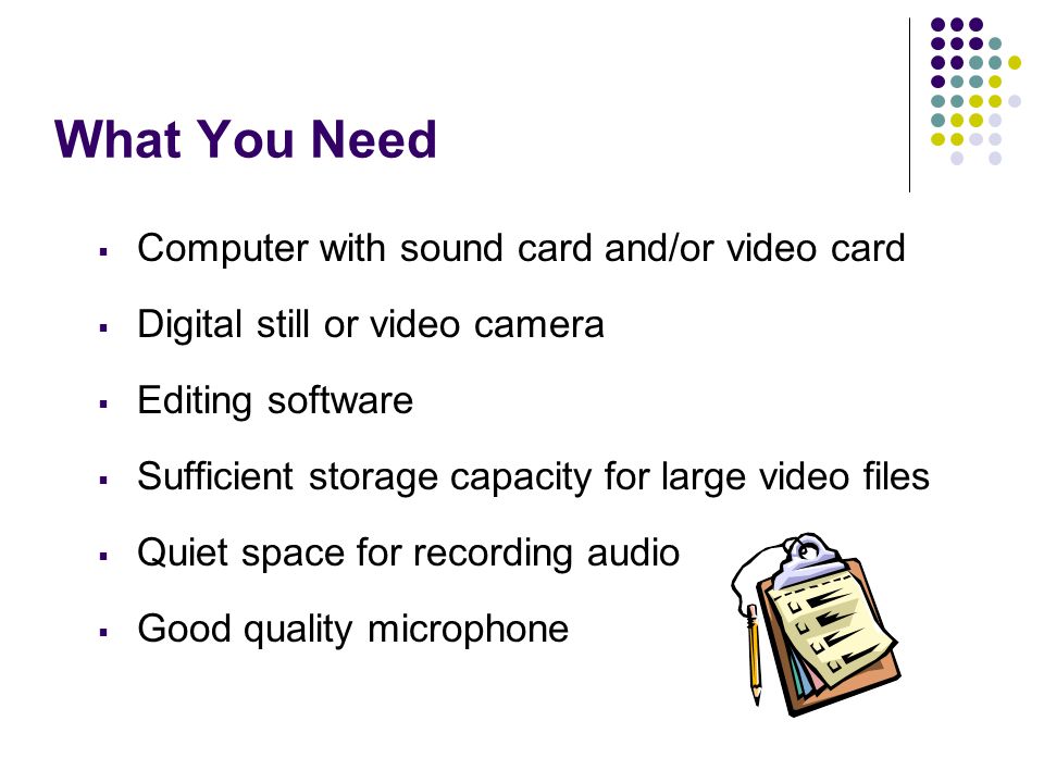 What You Need  Computer with sound card and/or video card  Digital still or video camera  Editing software  Sufficient storage capacity for large video files  Quiet space for recording audio  Good quality microphone