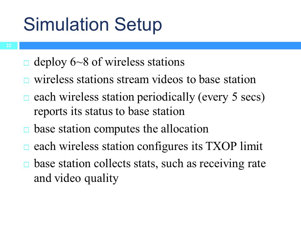 Simulation Setup 22  deploy 6~8 of wireless stations  wireless stations stream videos to base station  each wireless station periodically (every 5 secs) reports its status to base station  base station computes the allocation  each wireless station configures its TXOP limit  base station collects stats, such as receiving rate and video quality