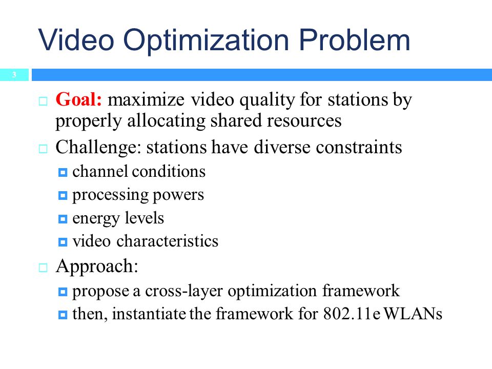 Video Optimization Problem  Goal: maximize video quality for stations by properly allocating shared resources  Challenge: stations have diverse constraints  channel conditions  processing powers  energy levels  video characteristics  Approach:  propose a cross-layer optimization framework  then, instantiate the framework for e WLANs 3