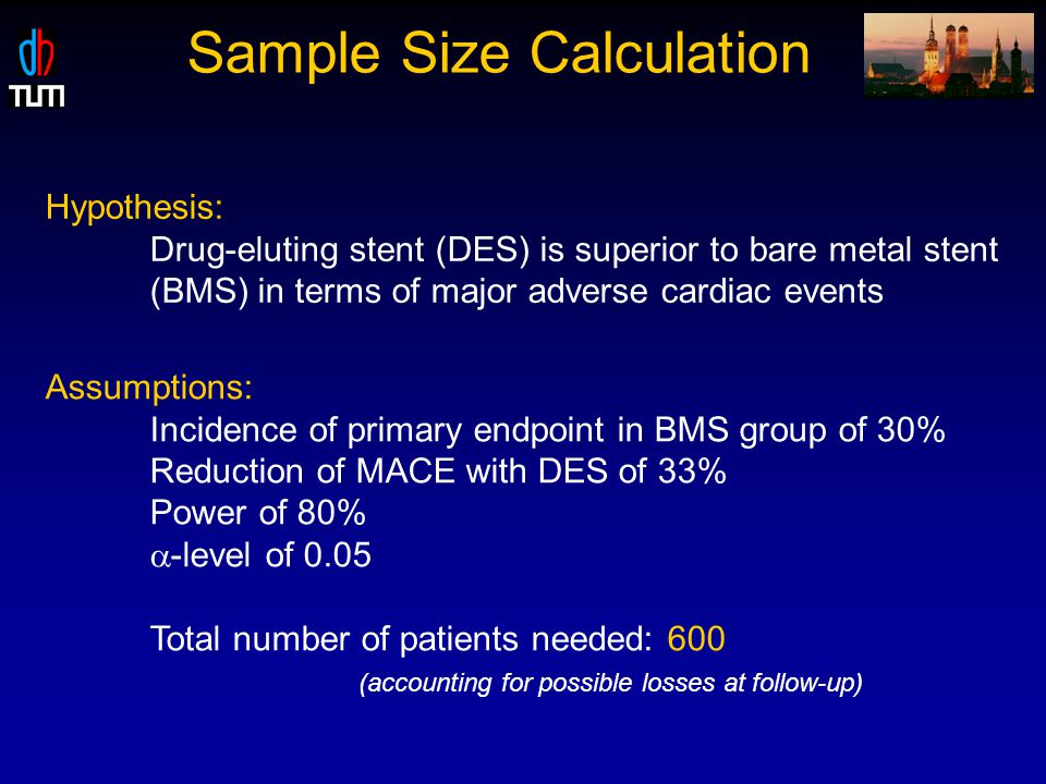 Sample Size Calculation Hypothesis: Drug-eluting stent (DES) is superior to bare metal stent (BMS) in terms of major adverse cardiac events Assumptions: Incidence of primary endpoint in BMS group of 30% Reduction of MACE with DES of 33% Power of 80%  -level of 0.05 Total number of patients needed: 600 (accounting for possible losses at follow-up)