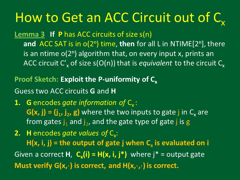 Lemma 3 If P has ACC circuits of size s(n) and ACC SAT is in o(2 n ) time, then for all L in NTIME[2 n ], there is an ntime o(2 n ) algorithm that, on every input x, prints an ACC circuit C’ x of size s(O(n)) that is equivalent to the circuit C x Proof Sketch: Exploit the P-uniformity of C x Guess two ACC circuits G and H 1.G encodes gate information of C x : G(x, j) = (j 1, j 2, g) where the two inputs to gate j in C x are from gates j 1 and j 2, and the gate type of gate j is g 2.H encodes gate values of C x : H(x, i, j) = the output of gate j when C x is evaluated on i Given a correct H, C x (i) = H(x, i, j*) where j* = output gate Must verify G(x, ¢ ) is correct, and H(x, ¢, ¢ ) is correct.