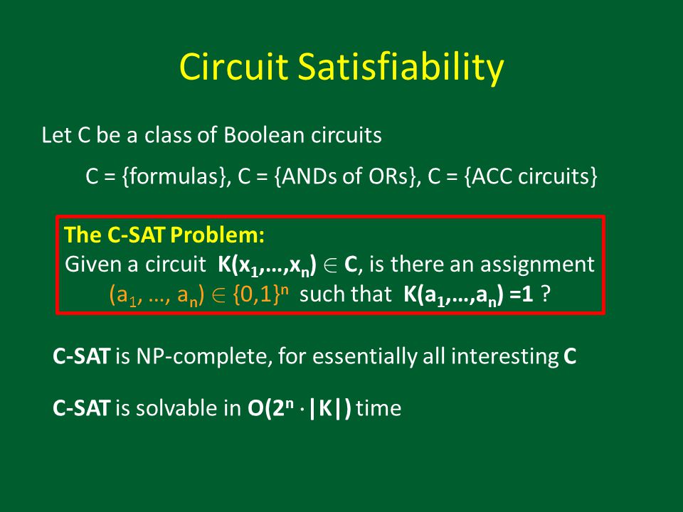 Circuit Satisfiability Let C be a class of Boolean circuits C = {formulas}, C = {ANDs of ORs}, C = {ACC circuits} C-SAT is NP-complete, for essentially all interesting C C-SAT is solvable in O(2 n ¢ |K|) time The C-SAT Problem: Given a circuit K(x 1,…,x n ) 2 C, is there an assignment (a 1, …, a n ) 2 {0,1} n such that K(a 1,…,a n ) =1