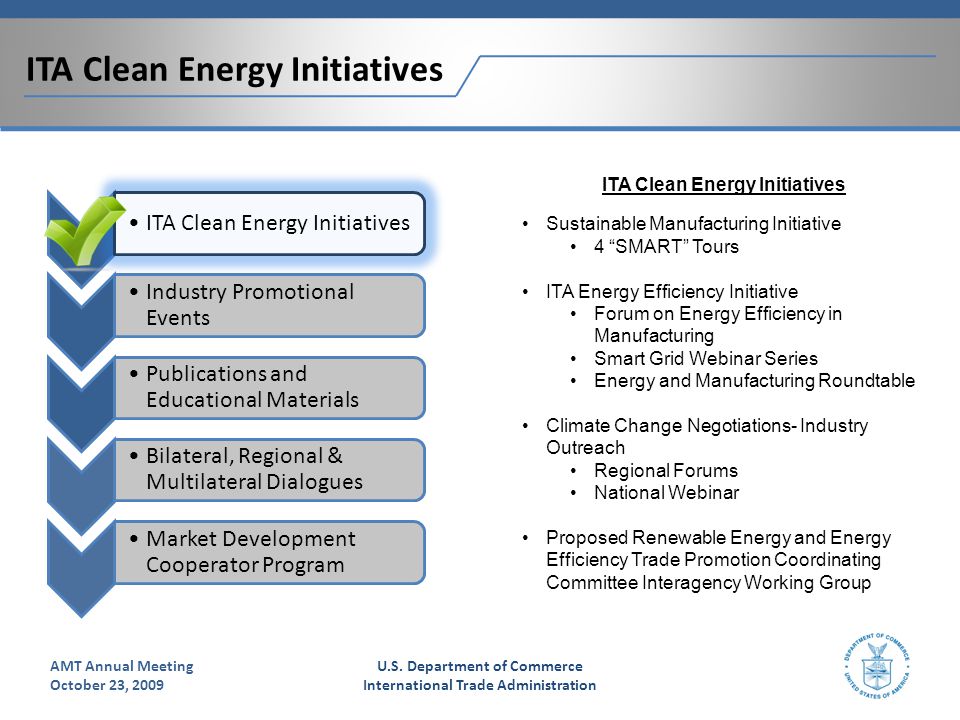 ITA Clean Energy Initiatives x x Industry Promotional Events x Publications and Educational Materials Bilateral, Regional & Multilateral Dialogues Market Development Cooperator Program ITA Clean Energy Initiatives Sustainable Manufacturing Initiative 4 SMART Tours ITA Energy Efficiency Initiative Forum on Energy Efficiency in Manufacturing Smart Grid Webinar Series Energy and Manufacturing Roundtable Climate Change Negotiations- Industry Outreach Regional Forums National Webinar Proposed Renewable Energy and Energy Efficiency Trade Promotion Coordinating Committee Interagency Working Group U.S.