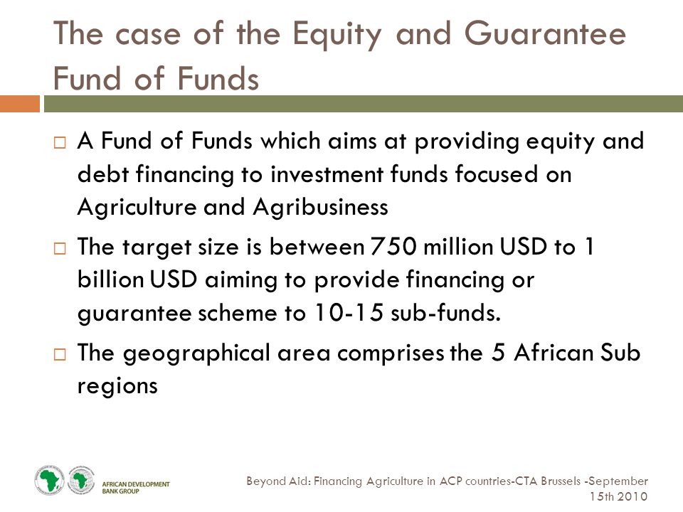 The case of the Equity and Guarantee Fund of Funds Beyond Aid: Financing Agriculture in ACP countries-CTA Brussels -September 15th 2010  A Fund of Funds which aims at providing equity and debt financing to investment funds focused on Agriculture and Agribusiness  The target size is between 750 million USD to 1 billion USD aiming to provide financing or guarantee scheme to sub-funds.