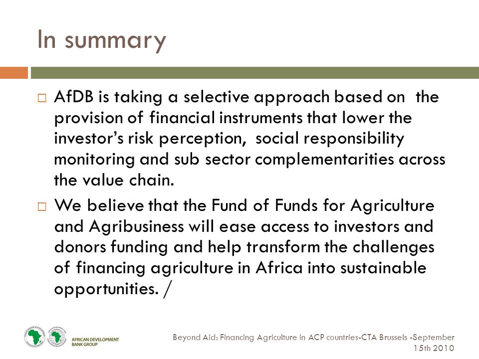 In summary Beyond Aid: Financing Agriculture in ACP countries-CTA Brussels -September 15th 2010  AfDB is taking a selective approach based on the provision of financial instruments that lower the investor’s risk perception, social responsibility monitoring and sub sector complementarities across the value chain.