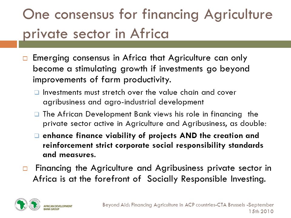 One consensus for financing Agriculture private sector in Africa Beyond Aid: Financing Agriculture in ACP countries-CTA Brussels -September 15th 2010  Emerging consensus in Africa that Agriculture can only become a stimulating growth if investments go beyond improvements of farm productivity.