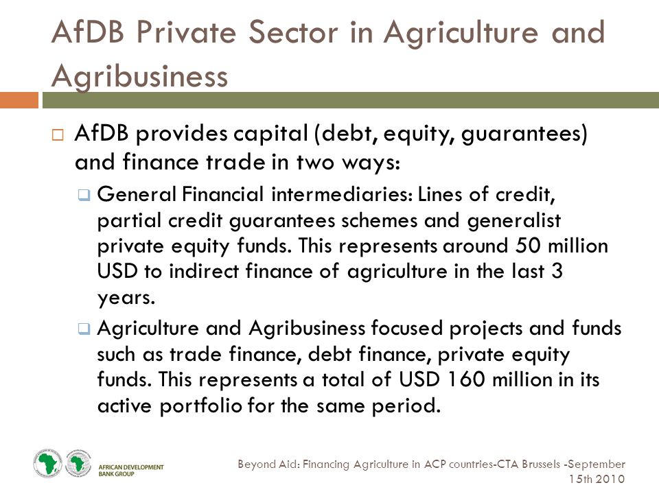 AfDB Private Sector in Agriculture and Agribusiness Beyond Aid: Financing Agriculture in ACP countries-CTA Brussels -September 15th 2010  AfDB provides capital (debt, equity, guarantees) and finance trade in two ways:  General Financial intermediaries: Lines of credit, partial credit guarantees schemes and generalist private equity funds.