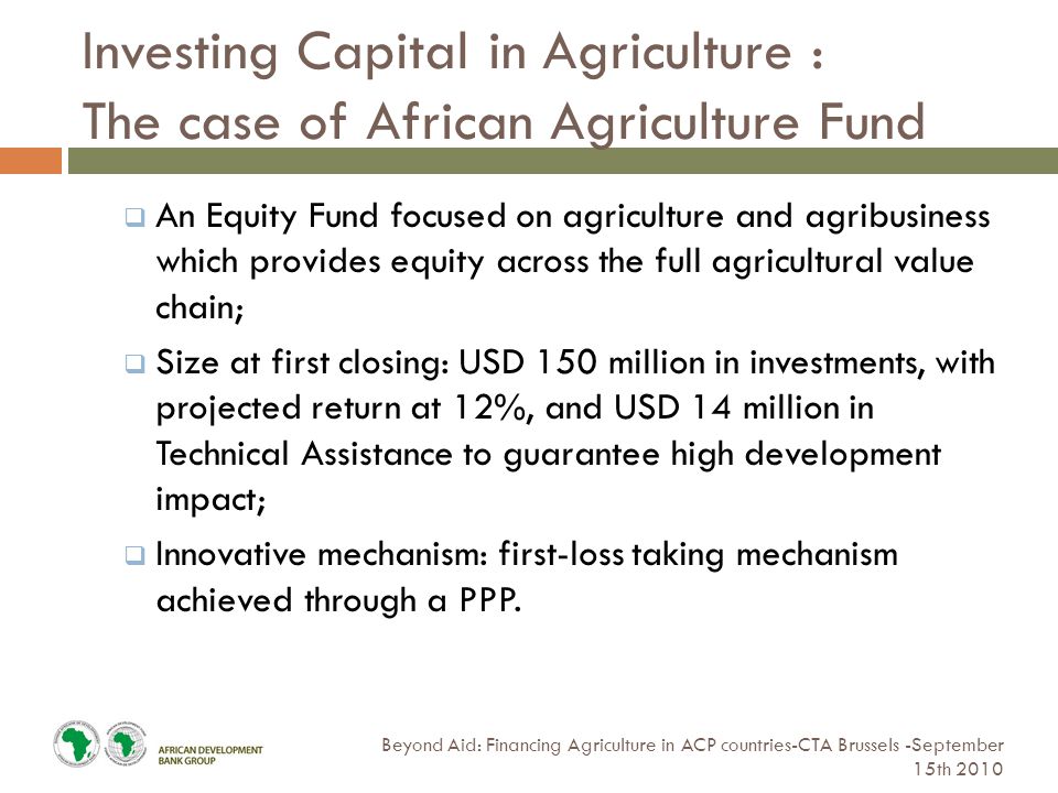 Investing Capital in Agriculture : The case of African Agriculture Fund Beyond Aid: Financing Agriculture in ACP countries-CTA Brussels -September 15th 2010  An Equity Fund focused on agriculture and agribusiness which provides equity across the full agricultural value chain;  Size at first closing: USD 150 million in investments, with projected return at 12%, and USD 14 million in Technical Assistance to guarantee high development impact;  Innovative mechanism: first-loss taking mechanism achieved through a PPP.