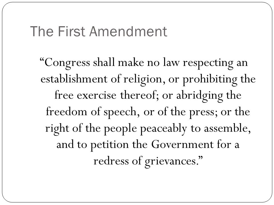 The First Amendment Congress shall make no law respecting an establishment of religion, or prohibiting the free exercise thereof; or abridging the freedom of speech, or of the press; or the right of the people peaceably to assemble, and to petition the Government for a redress of grievances.
