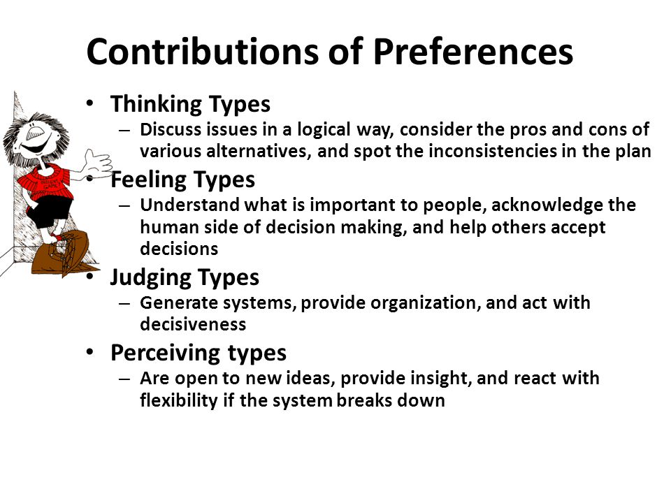 Contributions of Preferences Thinking Types – Discuss issues in a logical way, consider the pros and cons of various alternatives, and spot the inconsistencies in the plan Feeling Types – Understand what is important to people, acknowledge the human side of decision making, and help others accept decisions Judging Types – Generate systems, provide organization, and act with decisiveness Perceiving types – Are open to new ideas, provide insight, and react with flexibility if the system breaks down