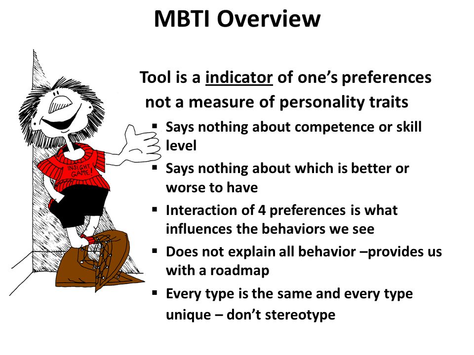 MBTI Overview Tool is a indicator of one’s preferences not a measure of personality traits  Says nothing about competence or skill level  Says nothing about which is better or worse to have  Interaction of 4 preferences is what influences the behaviors we see  Does not explain all behavior –provides us with a roadmap  Every type is the same and every type unique – don’t stereotype