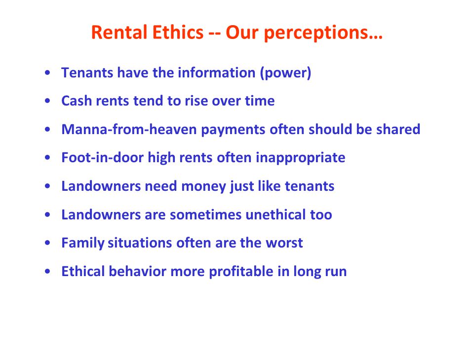 Rental Ethics -- Our perceptions… Tenants have the information (power) Cash rents tend to rise over time Manna-from-heaven payments often should be shared Foot-in-door high rents often inappropriate Landowners need money just like tenants Landowners are sometimes unethical too Family situations often are the worst Ethical behavior more profitable in long run
